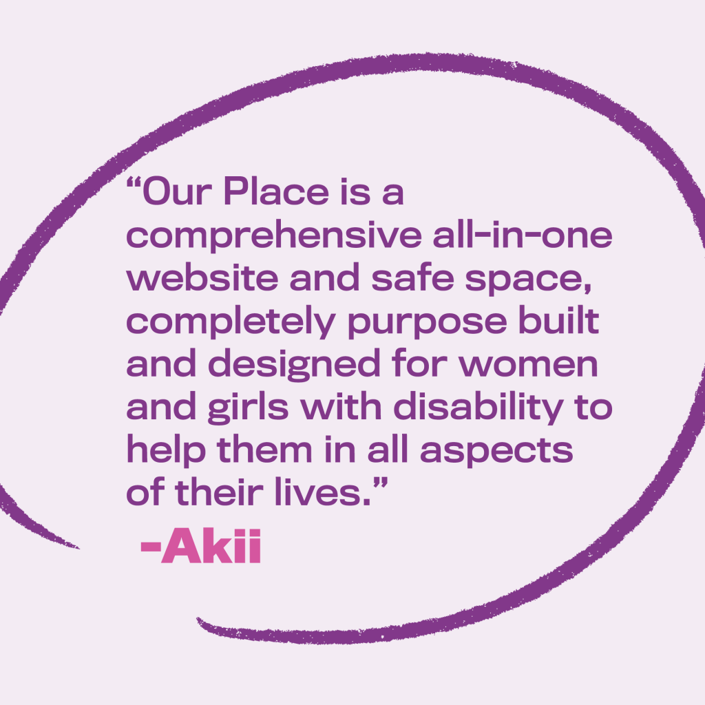 Image text: “Our Place is a comprehensive all-in-one website and safe space, completely purpose built and designed for women and girls with disability.” By Akii