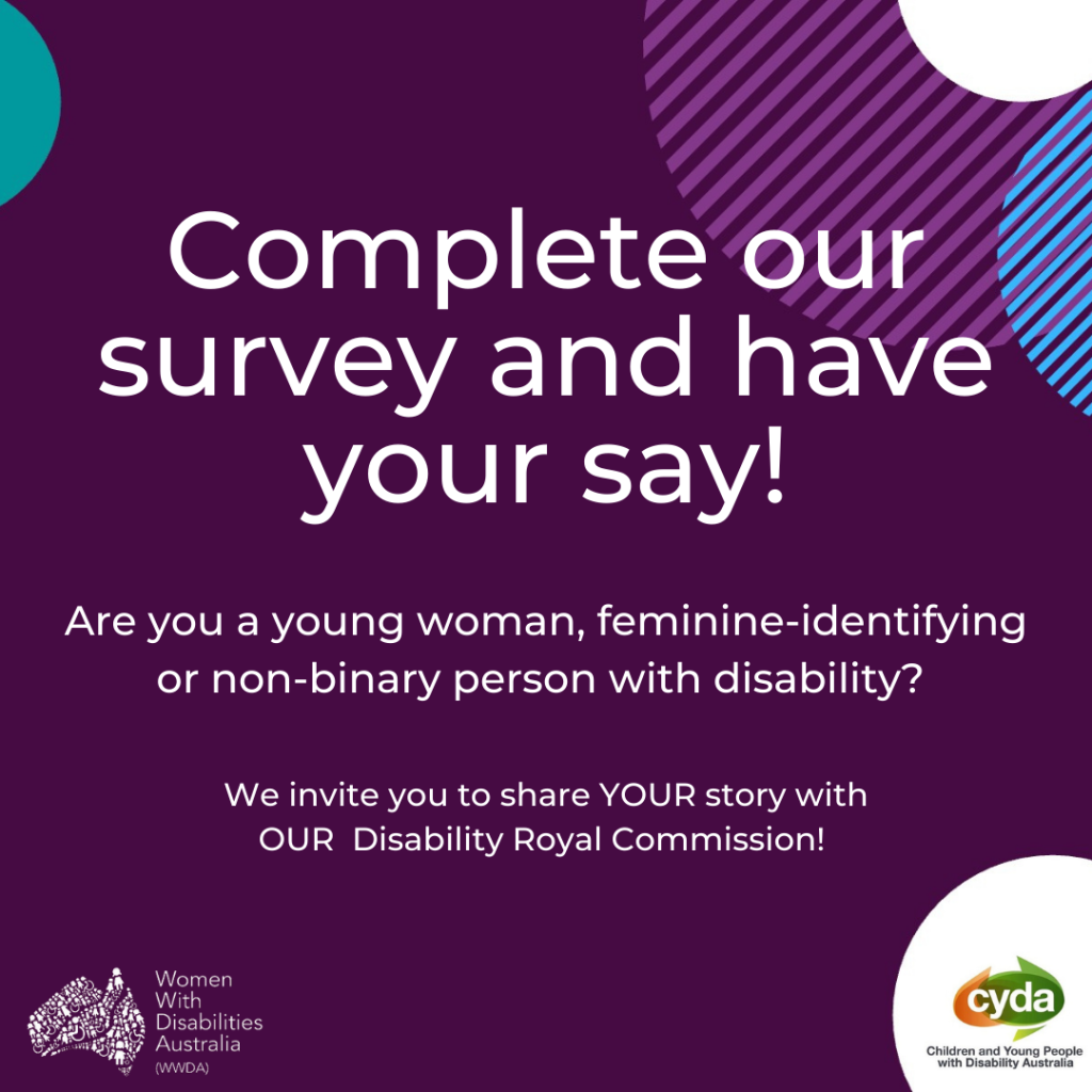 dark purple background various coloured semi-circles around edge. White text reads “Complete our survey and have your say!” Under it, smaller white text reads “Are you a young woman, feminine-identifying or non-binary person with disability? We invite you to share YOUR story with OUR Disability Royal Commission”. Logos of WWDA & CYDA in the bottom corners