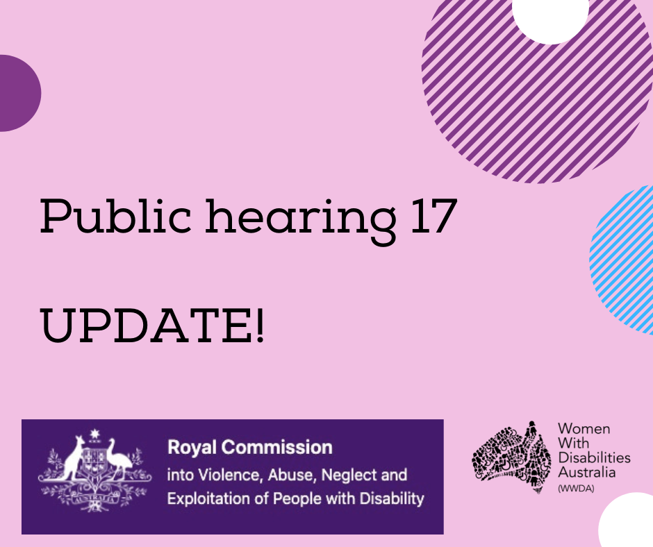 A pink background with a rectangle shaped heading at the top of the page that is indigo blue with the white logo of the Australian Government, and the words ‘Royal Commission into Violence, Abuse, Neglect and Exploitation of People With Disability’. A black heading in larger print underneath, ‘Public hearing 17 UPDATE!’. Black logo for Women With Disabilities Australia is in the bottom right corner which is a map of Australia made up of people and the words Women With Disabilities Australia WWDA beside it. There are semi-circles of various colours around the edges of the square