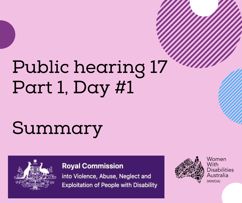 Image description: A pink background with a rectangle shaped heading at the top of the page that is indigo blue with the white logo of the Australian Government, and the words ‘Royal Commission into Violence, Abuse, Neglect and Exploitation of People With Disability’. A black heading in larger print underneath, ‘Public hearing 17 Part 1, Day #1 Summary’. Black logo for Women With Disabilities Australia is in the bottom right corner which is a map of Australia made up of people and the words Women With Disabilities Australia WWDA beside it. There are semi-circles of various colours around the edges of the square.