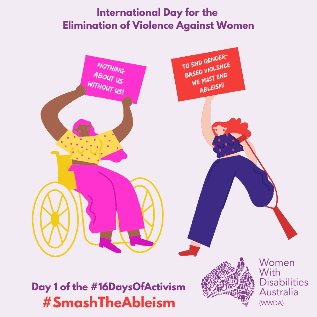 Heading reads ‘International Day for the Elimination of Violence Against Women’. A picture of two women. One is wearing yellow spotty top and pink trousers and is in a wheelchair, holding up a sign ‘nothing about us without us’. The other is in blue clothing, has one leg amputated, is using a crutch and is holding up a sign ‘to end gender-based violence we must end ableism’. Text at bottom reads ‘Day 1 of the #16DaysofActivism #SmashTheAbleism'. Logo for WWDA is in the bottom right.