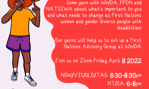 On a lilac background, an illustration of a young Blackfulla with red Afro-textured hair is wearing a yellow shirt, purple shorts and white sneakers. They are holding a phone and spinning an orange basketball on one finger. Black text reads "aye cuz! whatchu doin'? wanna come to this deadly yarn? here's the info!" In a red bubble, white text reads "Come yarn with WWDA, FPDN and NATSIWA about what's important to you and what needs to change as First Nations women and gender diverse people with disabilities! Our yarn will help us set up a First Nations Advisory Group at WWDA. Join us on Zoom Friday April 8 2022. NSW/ACT/VIC/QLD/TAS: 6:30-8:30pm. NT/SA: 6-8pm. WA: 4:30-6:30pm." Below in Black text reads "See you there!" The WWDA, NATSIWA and FPDN logos are at the bottom.