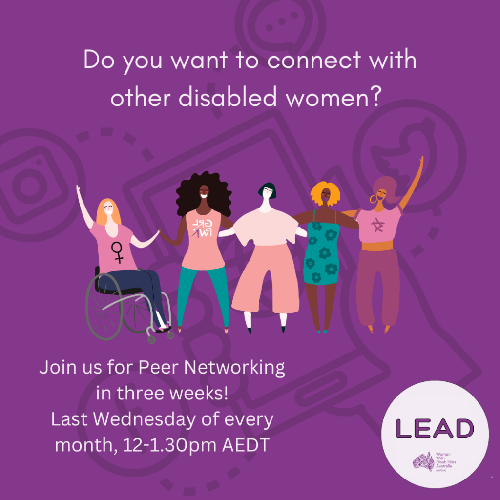 7. [Image: Dark purple background with a black image faded in the background of an illustration with a hand holding a phone connecting to different types of social media. Text at the top reads ‘Do you want to connect with other disabled women? The LEAD logo is in the bottom right corner and text reads ‘LEAD, Women With Disabilities Australia (WWDA)’, the illustration in the centre of the image is of five women with different disabilities representing different cultures. Text at the bottom reads ‘Join us for Peer Networking in three weeks! Last Wednesday of every month, 12-1.30 pm AEDT.]