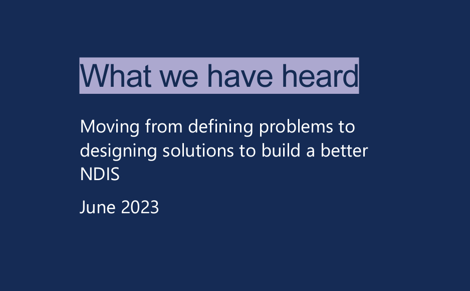 dark blue background with light purple text that reads What we have heard, moving from defining problems to designing solutions to build a better NDIS June 2023