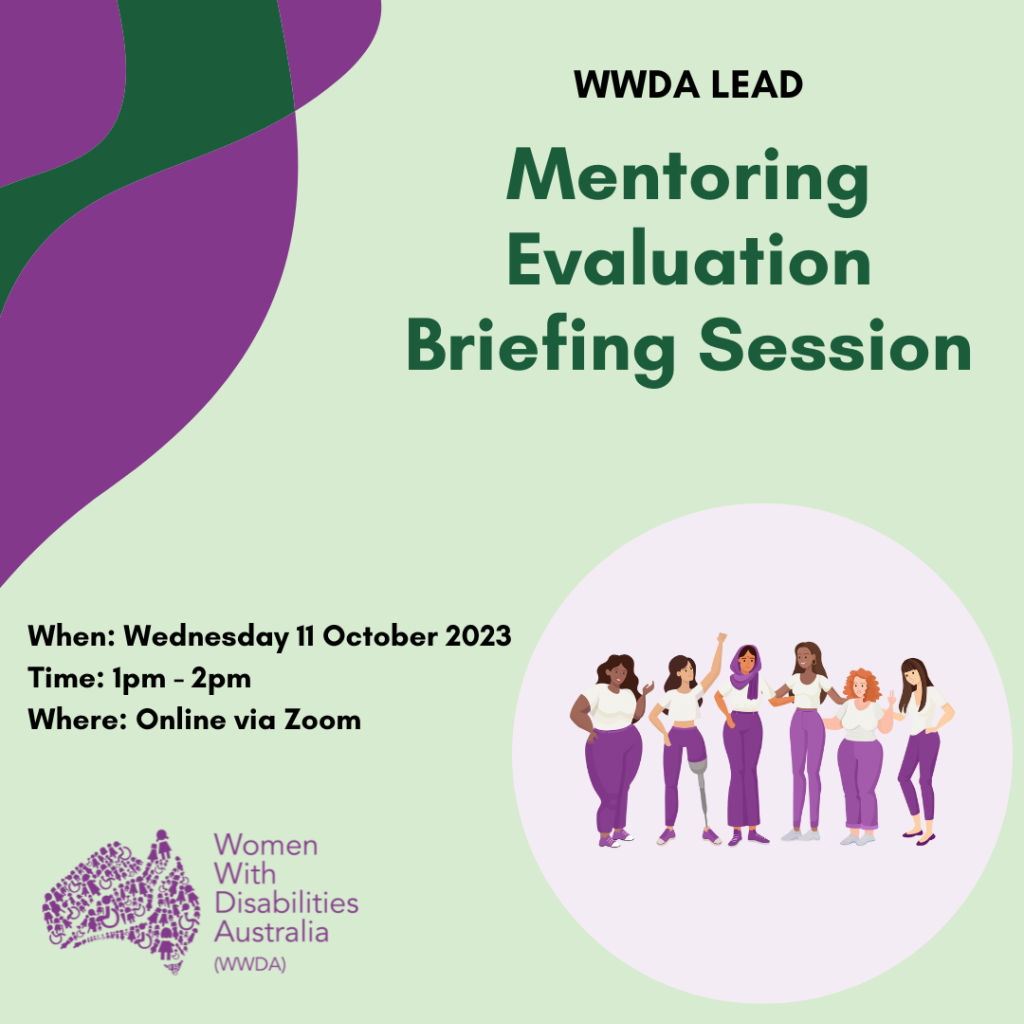 1. [Image: Light green background with dark purple and green wavy lines in the top left of the image. To the right is a graphic of six diverse women, girls and non-binary people with disability and that is sitting in front of a light purple circle. Text from the top reads "WWDA LEAD, Mentoring Evaluation Briefing Session, When: 11 October 2023, Time: 1pm – 2pm, Where: Online via Zoom."]